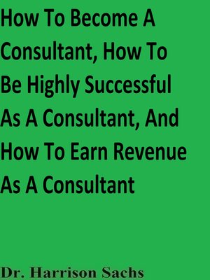 cover image of How to Become a Consultant, How to Be Highly Successful As a Consultant, and How to Earn Revenue As a Consultant